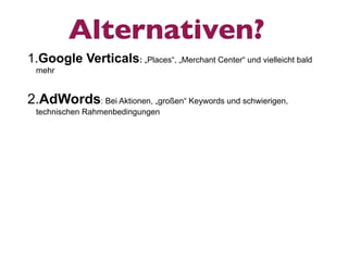 Alternativen?
1.Google Verticals: „Places“, „Merchant Center“ und vielleicht bald
 mehr


2.AdWords: Bei Aktionen, „großen“ Keywords und schwierigen,
 technischen Rahmenbedingungen
 
