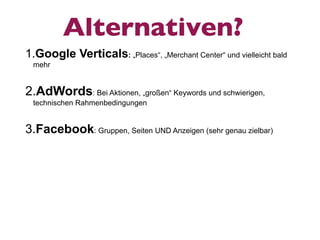 Alternativen?
1.Google Verticals: „Places“, „Merchant Center“ und vielleicht bald
 mehr


2.AdWords: Bei Aktionen, „großen“ Keywords und schwierigen,
 technischen Rahmenbedingungen


3.Facebook: Gruppen, Seiten UND Anzeigen (sehr genau zielbar)
 