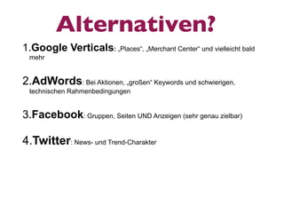 Alternativen?
1.Google Verticals: „Places“, „Merchant Center“ und vielleicht bald
 mehr


2.AdWords: Bei Aktionen, „großen“ Keywords und schwierigen,
 technischen Rahmenbedingungen


3.Facebook: Gruppen, Seiten UND Anzeigen (sehr genau zielbar)

4.Twitter: News- und Trend-Charakter
 