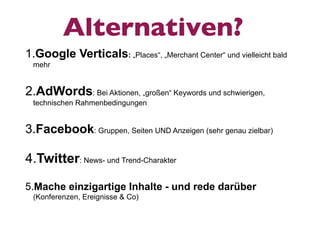 Alternativen?
1.Google Verticals: „Places“, „Merchant Center“ und vielleicht bald
 mehr


2.AdWords: Bei Aktionen, „großen“ Keywords und schwierigen,
 technischen Rahmenbedingungen


3.Facebook: Gruppen, Seiten UND Anzeigen (sehr genau zielbar)

4.Twitter: News- und Trend-Charakter

5.Mache einzigartige Inhalte - und rede darüber
 (Konferenzen, Ereignisse & Co)
 