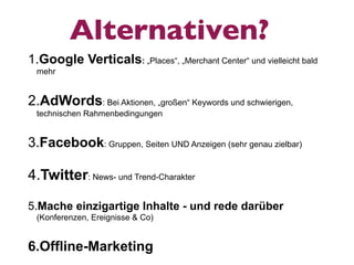 Alternativen?
1.Google Verticals: „Places“, „Merchant Center“ und vielleicht bald
 mehr


2.AdWords: Bei Aktionen, „großen“ Keywords und schwierigen,
 technischen Rahmenbedingungen


3.Facebook: Gruppen, Seiten UND Anzeigen (sehr genau zielbar)

4.Twitter: News- und Trend-Charakter

5.Mache einzigartige Inhalte - und rede darüber
 (Konferenzen, Ereignisse & Co)


6.Offline-Marketing
 