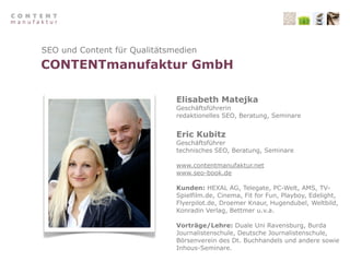 SEO und Content für Qualitätsmedien
CONTENTmanufaktur GmbH

                              Elisabeth Matejka
                              Geschäftsführerin
                              redaktionelles SEO, Beratung, Seminare


                              Eric Kubitz
                              Geschäftsführer
                              technisches SEO, Beratung, Seminare

                              www.contentmanufaktur.net
                              www.seo-book.de

                              Kunden: HEXAL AG, Telegate, PC-Welt, AMS, TV-
                              Spielfilm.de, Cinema, Fit for Fun, Playboy, Edelight,
                              Flyerpilot.de, Droemer Knaur, Hugendubel, Weltbild,
                              Konradin Verlag, Bettmer u.v.a.

                              Vorträge/Lehre: Duale Uni Ravensburg, Burda
                              Journalistenschule, Deutsche Journalistenschule,
                              Börsenverein des Dt. Buchhandels und andere sowie
                              Inhous-Seminare.
 