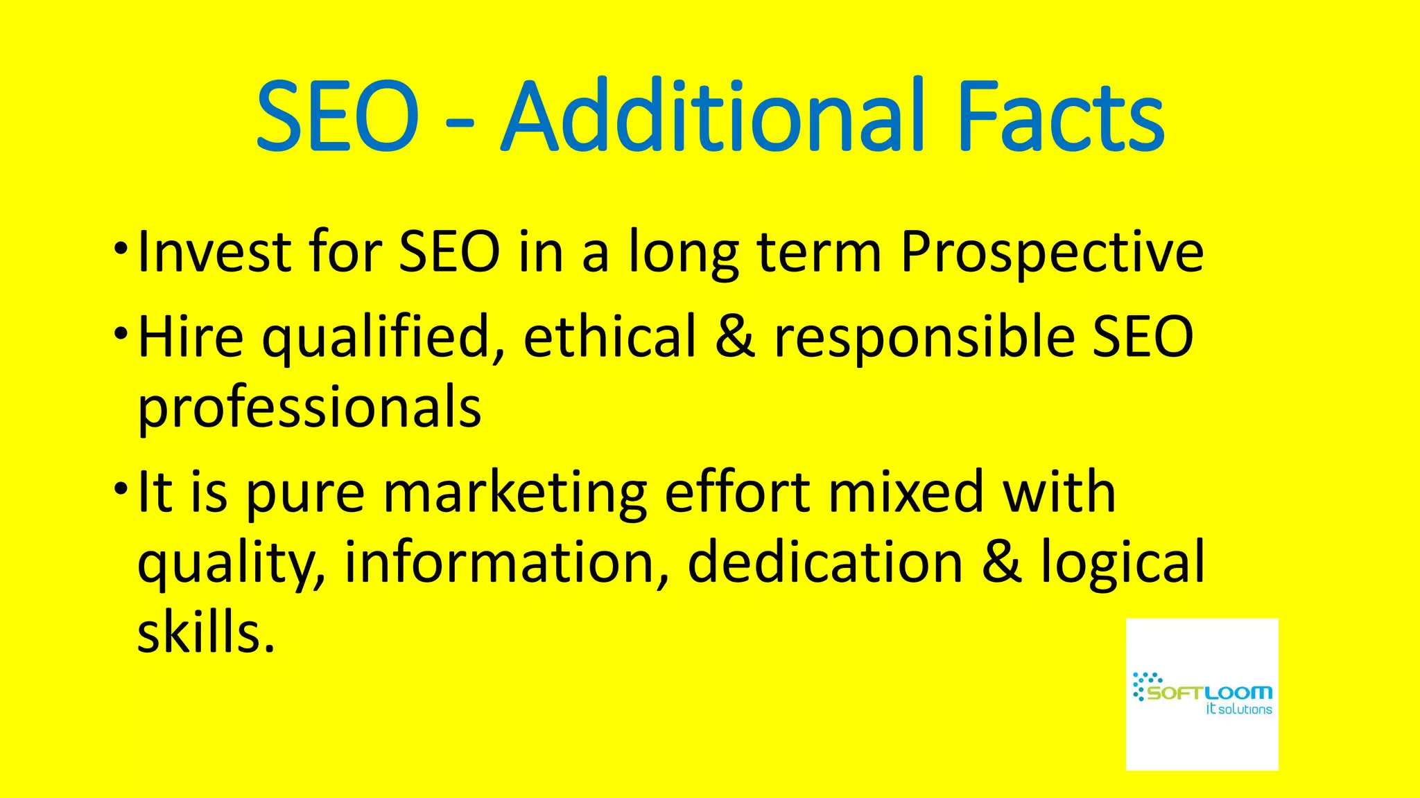 SEO - Additional Facts
Invest for SEO in a long term Prospective
Hire qualified, ethical & responsible SEO
professionals
It is pure marketing effort mixed with
quality, information, dedication & logical
skills.
 
