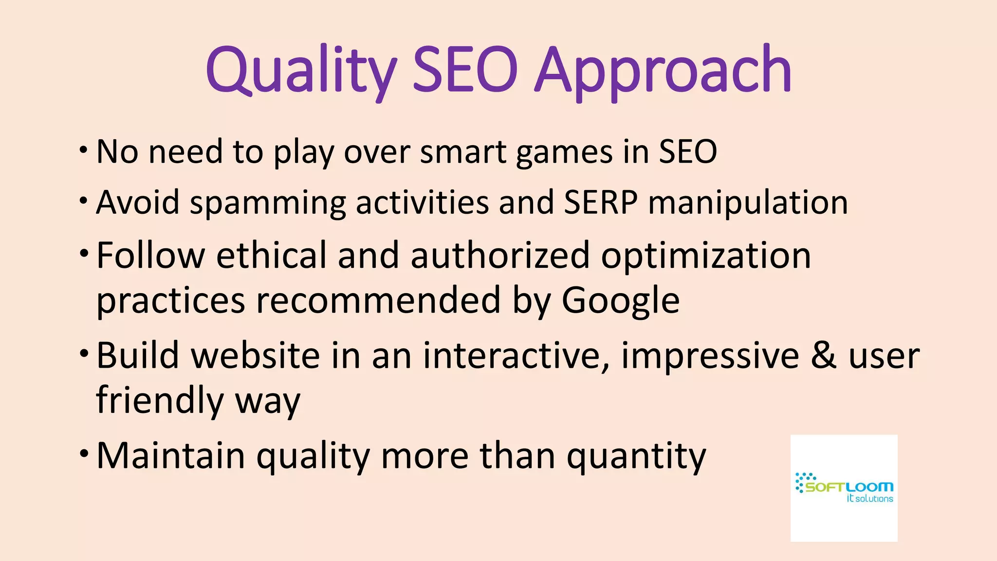 Quality SEO Approach
No need to play over smart games in SEO
Avoid spamming activities and SERP manipulation
Follow ethical and authorized optimization
practices recommended by Google
Build website in an interactive, impressive & user
friendly way
Maintain quality more than quantity
 