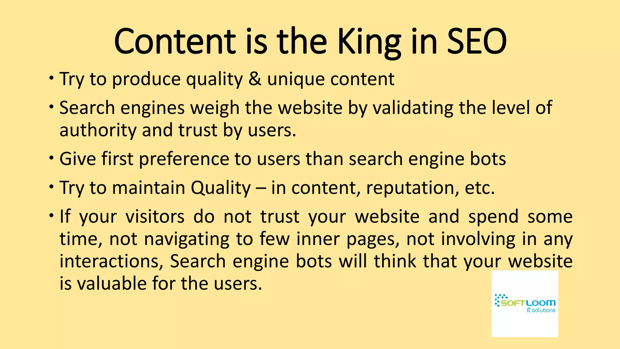 Content is the King in SEO
 Try to produce quality & unique content
 Search engines weigh the website by validating the level of
authority and trust by users.
 Give first preference to users than search engine bots
 Try to maintain Quality – in content, reputation, etc.
 If your visitors do not trust your website and spend some
time, not navigating to few inner pages, not involving in any
interactions, Search engine bots will think that your website
is valuable for the users.
 