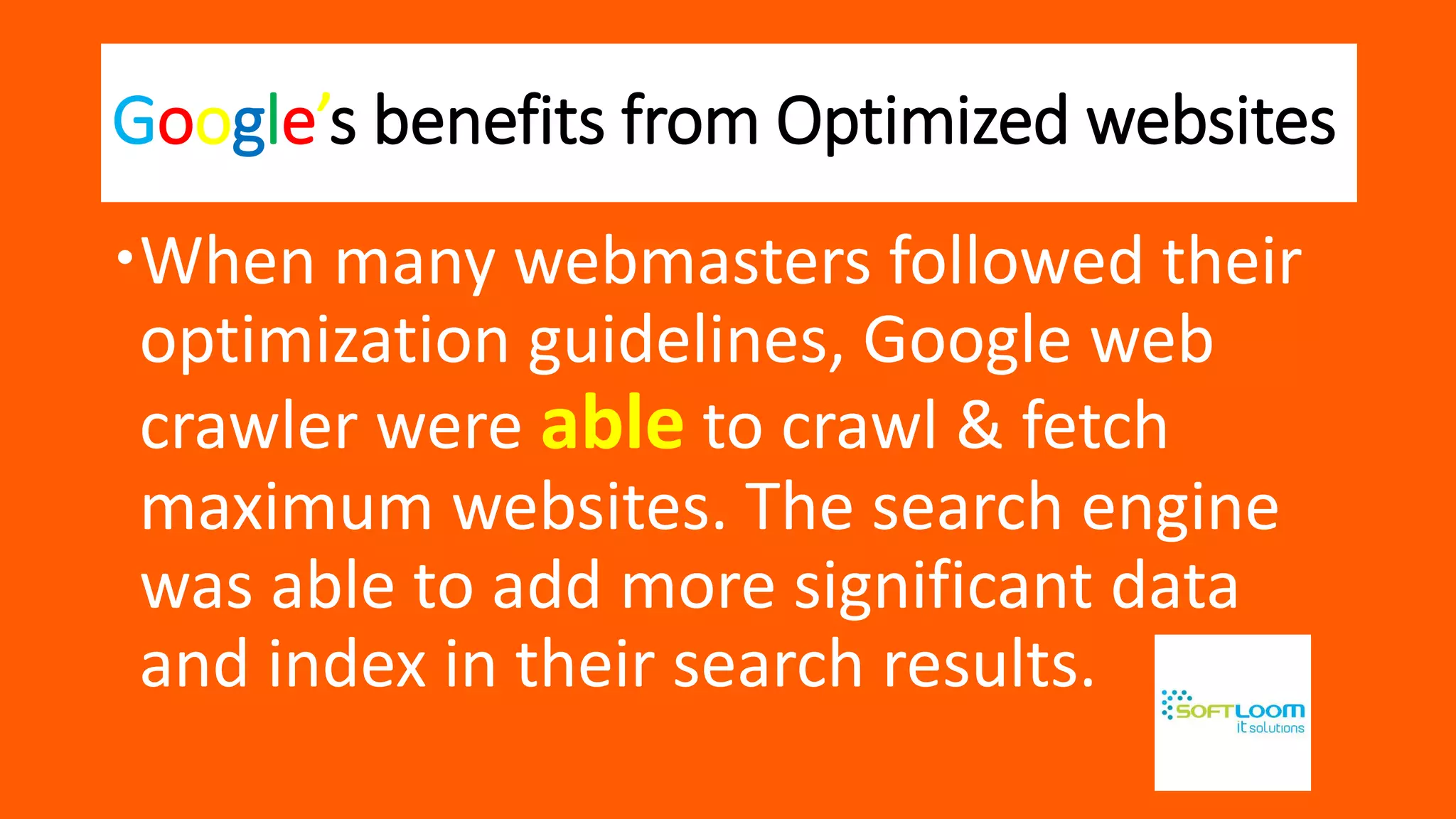 Google’s benefits from Optimized websites
When many webmasters followed their
optimization guidelines, Google web
crawler were able to crawl & fetch
maximum websites. The search engine
was able to add more significant data
and index in their search results.
 