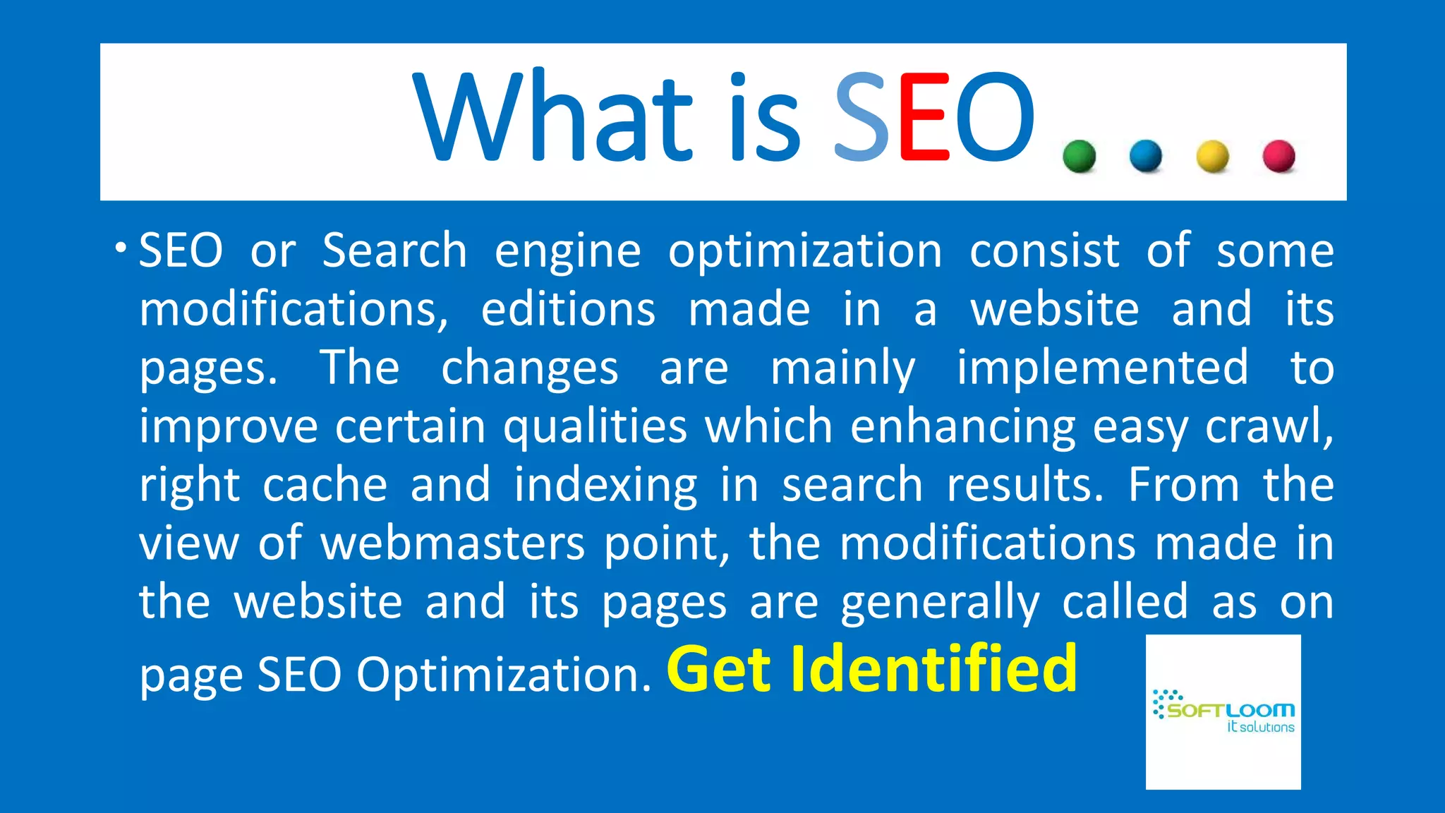 What is SEO
SEO or Search engine optimization consist of some
modifications, editions made in a website and its
pages. The changes are mainly implemented to
improve certain qualities which enhancing easy crawl,
right cache and indexing in search results. From the
view of webmasters point, the modifications made in
the website and its pages are generally called as on
page SEO Optimization. Get Identified
 