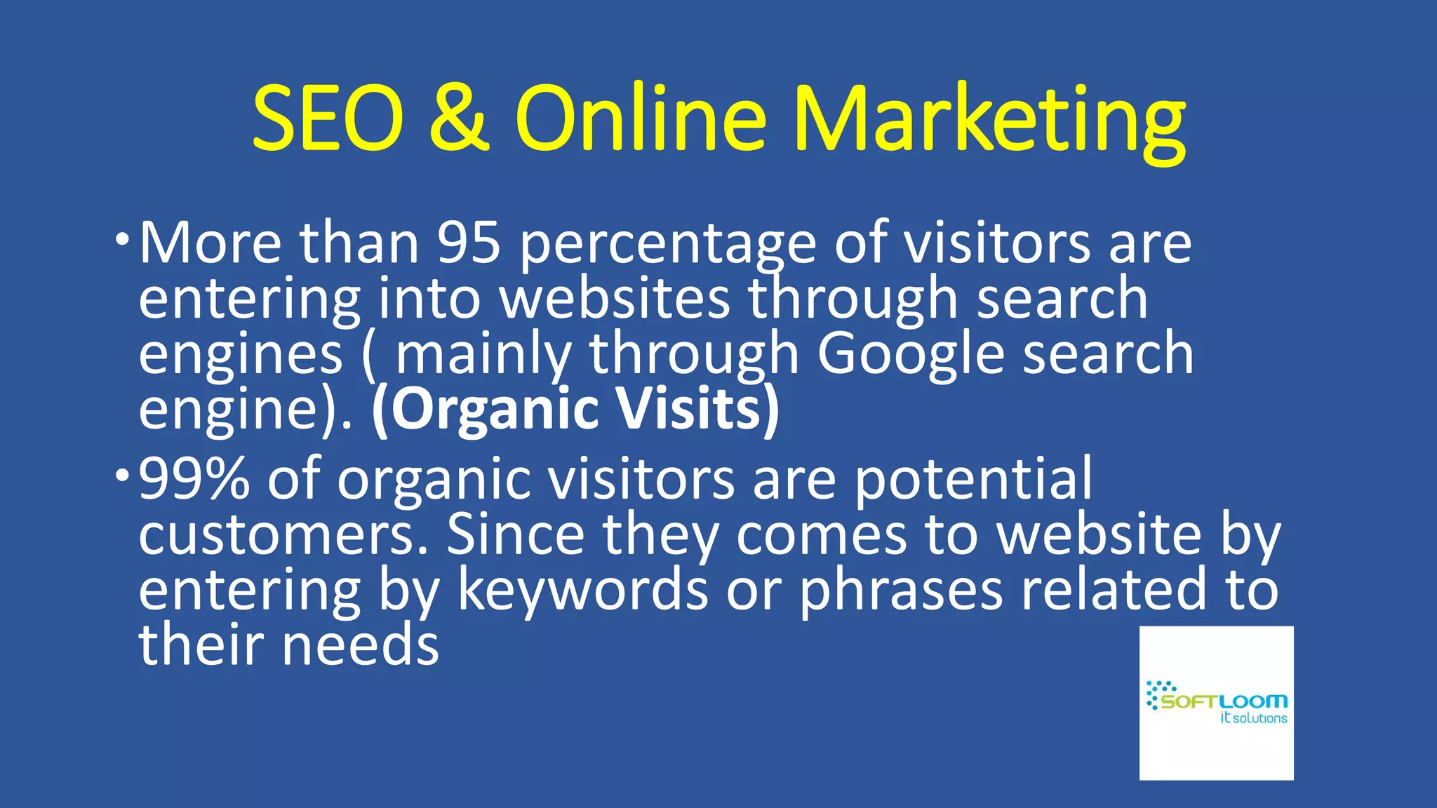 SEO & Online Marketing
More than 95 percentage of visitors are
entering into websites through search
engines ( mainly through Google search
engine). (Organic Visits)
99% of organic visitors are potential
customers. Since they comes to website by
entering by keywords or phrases related to
their needs
 