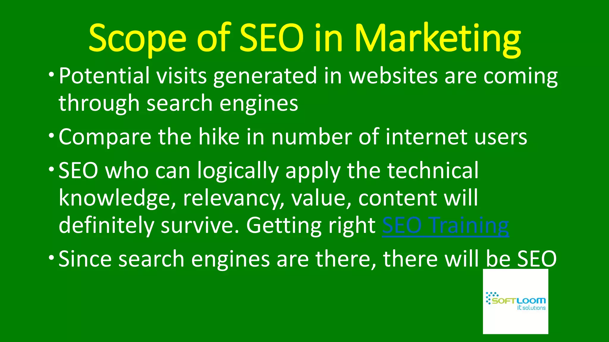 Scope of SEO in Marketing
Potential visits generated in websites are coming
through search engines
Compare the hike in number of internet users
SEO who can logically apply the technical
knowledge, relevancy, value, content will
definitely survive. Getting right SEO Training
Since search engines are there, there will be SEO
 