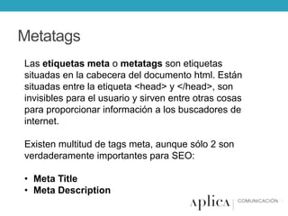 Metatags
Las etiquetas meta o metatags son etiquetas
situadas en la cabecera del documento html. Están
situadas entre la etiqueta <head> y </head>, son
invisibles para el usuario y sirven entre otras cosas
para proporcionar información a los buscadores de
internet.
Existen multitud de tags meta, aunque sólo 2 son
verdaderamente importantes para SEO:
• Meta Title
• Meta Description

 