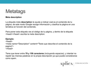 Metatags
Meta description
La etiqueta meta description te ayuda a indicar cúal es el contenido de tu
página, de este modo Google recoge información y clasifica la página en una
temática en función del contenido.
Para poner esta etiqueta ves al código de tu página, y dentro de la etiqueta
<head></head> escribe la meta description:
Ejemplo:
<head>
<meta name="Description" content="Texto que describe el contenido de la
pagina">
</head>
Tiene que tener entre 70 y 156 caracteres (incluyendo espacios), y intentar no
repetir las mismas palabras en la propia descripción ya que puede considerarse
como spam.

 