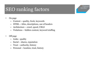 SEO ranking factors
•   On page
     – Content – quality, fresh, keywords
     – HTML – titles, descriptions, use of headers
     – Architecture – crawl, speed, URLS
     – Violations – hidden content, keyword stuffing

•   Off page
     – Links - quality
     – Social – shares, reputation
     – Trust – authority, history
     – Personal – location, trust, history
 