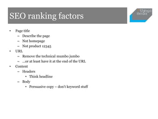 SEO ranking factors
•   Page title
     – Describe the page
     – Not homepage
     – Not product 12345
•   URL
     – Remove the technical mumbo jumbo
     – ...or at least have it at the end of the URL
•   Content
     – Headers
          • Think headline
     – Body
          • Persuasive copy – don’t keyword stuff
 