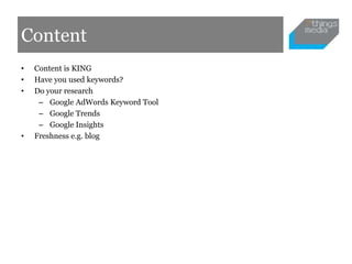 Content
•   Content is KING
•   Have you used keywords?
•   Do your research
     – Google AdWords Keyword Tool
     – Google Trends
     – Google Insights
•   Freshness e.g. blog
 