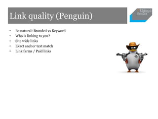 Link quality (Penguin)
•   Be natural: Branded vs Keyword
•   Who is linking to you?
•   Site wide links
•   Exact anchor text match
•   Link farms / Paid links
 