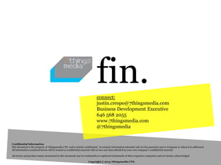 fin.
                                                                             connect:
                                                                             justin.crespo@7thingsmedia.com
                                                                             Business Development Executive
                                                                             646 568 2055
                                                                             www.7thingsmedia.com
                                                                             @7thingsmedia


Confidential Information
This document is the property of 7thingsmedia LTD. and is strictly confidential. It contains information intended only for the person(s) and or Company to whom it is addressed.
All information contained herein will be treated as confidential material with no less care than afforded by your own company’s confidential material.

All service and product names mentioned in this document may be trademarks or registered trademarks of their respective companies and are hereby acknowledged.

                                                                      Copyright © 2013 7thingsmedia LTD.
 