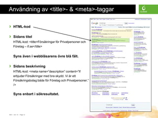Användning av <title>- & <meta>-taggar

›    HTML-kod

›    Sidans titel
     HTML-kod: <title>Försäkringar för Privatpersoner och
     Företag – if.se</title>


     Syns även i webbläsarens övre blå fält.

›    Sidans beskrivning
     HTML-kod: <meta name=”description” content=”If
     erbjuder Försäkringar med bra skydd. Vi är ett
     Försäkringsbolag både för Företag och Privatpersoner.”
     />


     Syns enbart i sökresultatet.




SEO • 4/2 -10 • Page 12
 