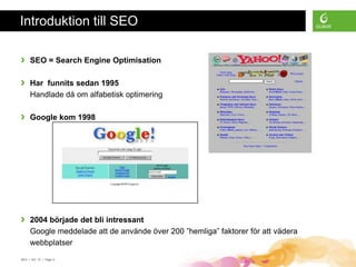 Introduktion till SEO

›    SEO = Search Engine Optimisation

›    Har funnits sedan 1995
     Handlade då om alfabetisk optimering

›    Google kom 1998




›    2004 började det bli intressant
     Google meddelade att de använde över 200 ”hemliga” faktorer för att vädera
     webbplatser
SEO • 4/2 -10 • Page 4
 