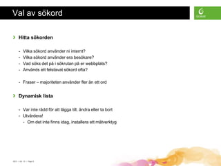 Val av sökord

›    Hitta sökorden

     -    Vilka sökord använder ni internt?
     -    Vilka sökord använder era besökare?
     -    Vad söks det på i sökrutan på er webbplats?
     -    Används ett felstavat sökord ofta?

     - Fraser – majoriteten använder fler än ett ord


›    Dynamisk lista

     - Var inte rädd för att lägga till, ändra eller ta bort
     - Utvärdera!
       - Om det inte finns idag, installera ett mätverktyg




SEO • 4/2 -10 • Page 8
 