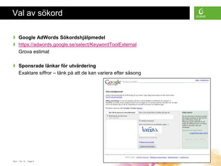 Val av sökord

›    Google AdWords Sökordshjälpmedel
›    https://adwords.google.se/select/KeywordToolExternal
     Grova estimat

›    Sponsrade länkar för utvärdering
     Exaktare siffror – tänk på att de kan variera efter säsong




SEO • 4/2 -10 • Page 9
 
