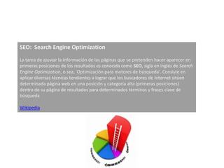 SEO: Search Engine Optimization
La tarea de ajustar la información de las páginas que se pretenden hacer aparecer en
primeras posiciones de los resultados es conocida como SEO, sigla en inglés de Search
Engine Optimization, o sea, 'Optimización para motores de búsqueda'. Consiste en
aplicar diversas técnicas tendientes a lograr que los buscadores de Internet sitúen
determinada página web en una posición y categoría alta (primeras posiciones)
dentro de su página de resultados para determinados términos y frases clave de
búsqueda

Wikipedia
 