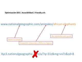 Optimización SEO | Accesibilidad | Friendly urls




www.nationalgeographic.com/animales/african-elephants


                                                        Kw separadas por guion
     Dominio simple
                   Keywords relevantes y ficheros lógicos




Xyz3.nationalgeographic.com/a/?q=31z&mg=vv7z&sd=8
 