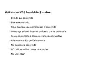 Optimización SEO | Accesibilidad | las claves

    • Decide qué contenido
    • Bien estructurado
    • Sigue las claves para jerarquizar el contenido
    • Construye enlaces internos de forma clara y ordenada
    • Realza con negrita o con enlaces tus palabras clave
    • Añade contenido periódicamente.
    • NO dupliques contenido
    • NO utilices redirecciones temporales
    • NO uses Flash




                   Redacción 2.0 | La importancia del posicionamiento natural y   la difusión social
 