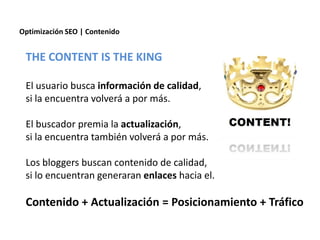 Optimización SEO | Contenido


 THE CONTENT IS THE KING

 El usuario busca información de calidad,
 si la encuentra volverá a por más.

 El buscador premia la actualización,
 si la encuentra también volverá a por más.

 Los bloggers buscan contenido de calidad,
 si lo encuentran generaran enlaces hacia el.

 Contenido + Actualización = Posicionamiento + Tráfico
 