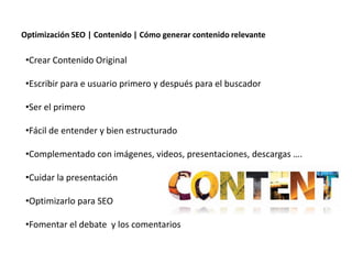 Optimización SEO | Contenido | Cómo generar contenido relevante

 •Crear Contenido Original

 •Escribir para e usuario primero y después para el buscador

 •Ser el primero

 •Fácil de entender y bien estructurado

 •Complementado con imágenes, videos, presentaciones, descargas ….

 •Cuidar la presentación

 •Optimizarlo para SEO

 •Fomentar el debate y los comentarios

                   Redacción 2.0 | La importancia del posicionamiento natural y   la difusión social
 