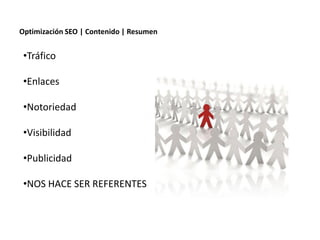 Optimización SEO | Contenido | Resumen


 •Tráfico

 •Enlaces

 •Notoriedad

 •Visibilidad

 •Publicidad

 •NOS HACE SER REFERENTES



                Redacción 2.0 | La importancia del posicionamiento natural y   la difusión social
 