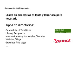 Optimización SEO | Directorios


 El alta en directorios es lenta y laboriosa pero
 necesaria

 Tipos de directorios:
 Generalistas / Temáticos
 Libres / Recíprocos
 Internacionales / Nacionales / Locales
 Website /Blogs
 Gratuitos / De pago
 …..


                 Redacción 2.0 | La importancia del posicionamiento natural y   la difusión social
 