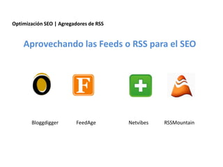 Optimización SEO | Agregadores de RSS


    Aprovechando las Feeds o RSS para el SEO




       Bloggdigger              FeedAge                             Netvibes                         RSSMountain




                 Redacción 2.0 | La importancia del posicionamiento natural y   la difusión social
 