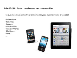 Redacción SEO| Donde y cuando se van a ver nuestra noticias


  En que dispositivos se mostrara la información ¿esta nuestro website preparado?

  •Ordenadores
  •Portátiles
  •Iphones
  •Smartphones
  •Android Phones
  •BlackBerrys
  •Ipads
  ….




                    Redacción 2.0 | La importancia del posicionamiento natural y   la difusión social
 