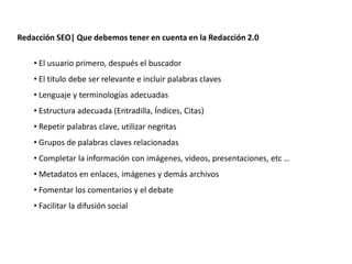 Redacción SEO| Que debemos tener en cuenta en la Redacción 2.0

    • El usuario primero, después el buscador
    • El titulo debe ser relevante e incluir palabras claves
    • Lenguaje y terminologías adecuadas
    • Estructura adecuada (Entradilla, Índices, Citas)
    • Repetir palabras clave, utilizar negritas
    • Grupos de palabras claves relacionadas
    • Completar la información con imágenes, videos, presentaciones, etc …
    • Metadatos en enlaces, imágenes y demás archivos
    • Fomentar los comentarios y el debate
    • Facilitar la difusión social




                    Redacción 2.0 | La importancia del posicionamiento natural y   la difusión social
 