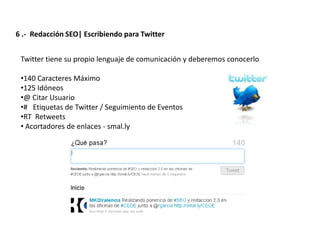 6 .- Redacción SEO| Escribiendo para Twitter


 Twitter tiene su propio lenguaje de comunicación y deberemos conocerlo

 •140 Caracteres Máximo
 •125 Idóneos
 •@ Citar Usuario
 •# Etiquetas de Twitter / Seguimiento de Eventos
 •RT Retweets
 • Acortadores de enlaces - smal.ly




                  Redacción 2.0 | La importancia del posicionamiento natural y   la difusión social
 