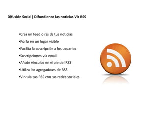 Difusión Social| Difundiendo las noticias Via RSS



      •Crea un feed o rss de tus noticias
      •Ponlo en un lugar visible
      •Facilita la suscripción a los usuarios
      •Suscripciones vía email
      •Añade vínculos en el pie del RSS
      •Utiliza los agregadores de RSS
      •Vincula tus RSS con tus redes sociales




                   Redacción 2.0 | La importancia del posicionamiento natural y   la difusión social
 