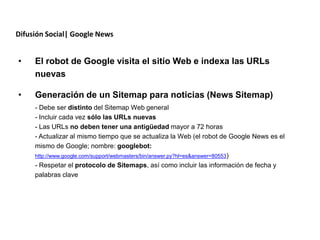 Difusión Social| Google News


•    El robot de Google visita el sitio Web e indexa las URLs
     nuevas

•    Generación de un Sitemap para noticias (News Sitemap)
     - Debe ser distinto del Sitemap Web general
     - Incluir cada vez sólo las URLs nuevas
     - Las URLs no deben tener una antigüedad mayor a 72 horas
     - Actualizar al mismo tiempo que se actualiza la Web (el robot de Google News es el
     mismo de Google; nombre: googlebot:
     http://www.google.com/support/webmasters/bin/answer.py?hl=es&answer=80553)
     - Respetar el protocolo de Sitemaps, así como incluir las información de fecha y
     palabras clave
 