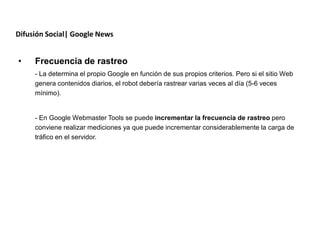 Difusión Social| Google News


•    Frecuencia de rastreo
     - La determina el propio Google en función de sus propios criterios. Pero si el sitio Web
     genera contenidos diarios, el robot debería rastrear varias veces al día (5-6 veces
     mínimo).


     - En Google Webmaster Tools se puede incrementar la frecuencia de rastreo pero
     conviene realizar mediciones ya que puede incrementar considerablemente la carga de
     tráfico en el servidor.
 