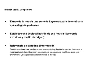 Difusión Social| Google News




•    Extrae de la noticia una serie de keywords para determinar a
     qué categoría pertenece


•    Establece una geolocalización de esa noticia (keywords
     extraidas y medio de origen)


•    Relevancia de la noticia (información)
     Google estudia en qué medios aparece una noticia y de dónde son. Así determina la
     repercusión de la noticia: gran repercusión o repercusión a nivel local (para este
     previamente ya ha geolocalizado la noticia y el medio).




                  Redacción 2.0 | La importancia del posicionamiento natural y   la difusión social
 