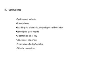 8 .- Conclusiones



           •Optimizar el website
           •Trabaja la red
           •Escribir para el usuario, después para el buscador
           •Ser original y Ser rapido
           •El contenido es el Rey
           •Los enlaces importan
           •Presencia en Redes Sociales
           •Difunde tus noticias




                    Redacción 2.0 | La importancia del posicionamiento natural y   la difusión social
 