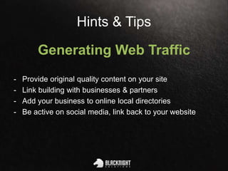 Hints & Tips
Generating Web Traffic
- Provide original quality content on your site
- Link building with businesses & partners
- Add your business to online local directories
- Be active on social media, link back to your website
 