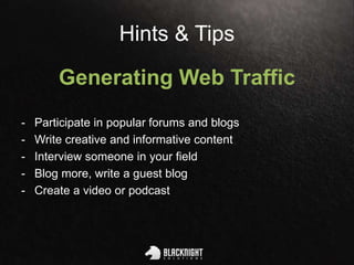 Hints & Tips
Generating Web Traffic
- Participate in popular forums and blogs
- Write creative and informative content
- Interview someone in your field
- Blog more, write a guest blog
- Create a video or podcast
 