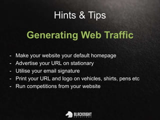 Hints & Tips
Generating Web Traffic
- Make your website your default homepage
- Advertise your URL on stationary
- Utilise your email signature
- Print your URL and logo on vehicles, shirts, pens etc
- Run competitions from your website
 