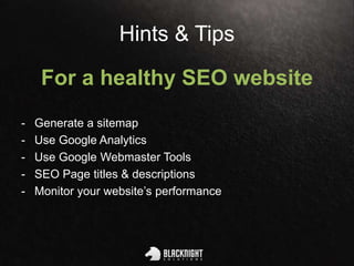 Hints & Tips
For a healthy SEO website
- Generate a sitemap
- Use Google Analytics
- Use Google Webmaster Tools
- SEO Page titles & descriptions
- Monitor your website’s performance
 