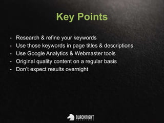 Key Points
- Research & refine your keywords
- Use those keywords in page titles & descriptions
- Use Google Analytics & Webmaster tools
- Original quality content on a regular basis
- Don’t expect results overnight
 