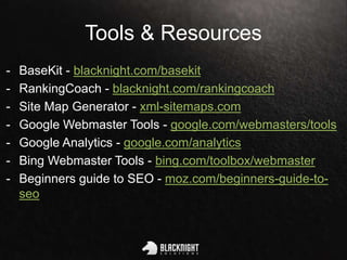 Tools & Resources
- BaseKit - blacknight.com/basekit
- RankingCoach - blacknight.com/rankingcoach
- Site Map Generator - xml-sitemaps.com
- Google Webmaster Tools - google.com/webmasters/tools
- Google Analytics - google.com/analytics
- Bing Webmaster Tools - bing.com/toolbox/webmaster
- Beginners guide to SEO - moz.com/beginners-guide-to-
seo
 