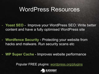 WordPress Resources
- Yoast SEO - Improve your WordPress SEO: Write better
content and have a fully optimised WordPress site
- Wordfence Security - Protecting your website from
hacks and malware. Run security scans etc
- WP Super Cache - Improves website performance
Popular FREE plugins: wordpress.org/plugins
 