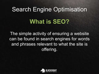 Search Engine Optimisation
What is SEO?
The simple activity of ensuring a website
can be found in search engines for words
and phrases relevant to what the site is
offering.
 