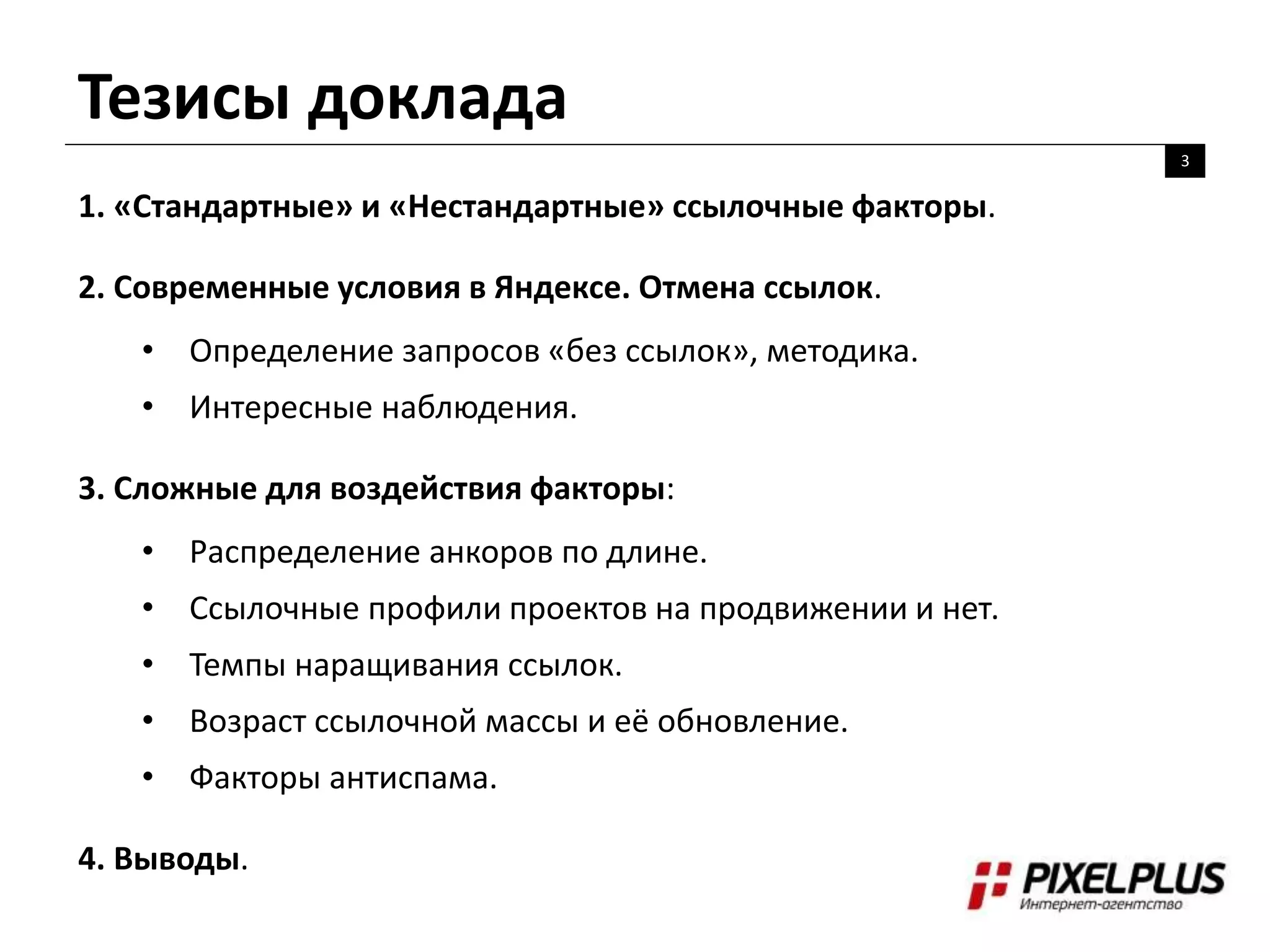 Тезисы доклада
3
1. «Стандартные» и «Нестандартные» ссылочные факторы.
2. Современные условия в Яндексе. Отмена ссылок.
• Определение запросов «без ссылок», методика.
• Интересные наблюдения.
3. Сложные для воздействия факторы:
• Распределение анкоров по длине.
• Ссылочные профили проектов на продвижении и нет.
• Темпы наращивания ссылок.
• Возраст ссылочной массы и её обновление.
• Факторы антиспама.
4. Выводы.
 