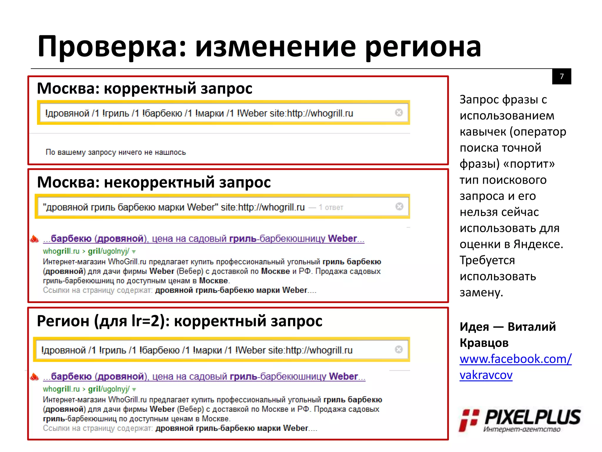 Проверка: изменение региона
7
Москва: корректный запрос
Москва: некорректный запрос
Регион (для lr=2): корректный запрос
Запрос фразы с
использованием
кавычек (оператор
поиска точной
фразы) «портит»
тип поискового
запроса и его
нельзя сейчас
использовать для
оценки в Яндексе.
Требуется
использовать
замену.
Идея — Виталий
Кравцов
www.facebook.com/
vakravcov
 